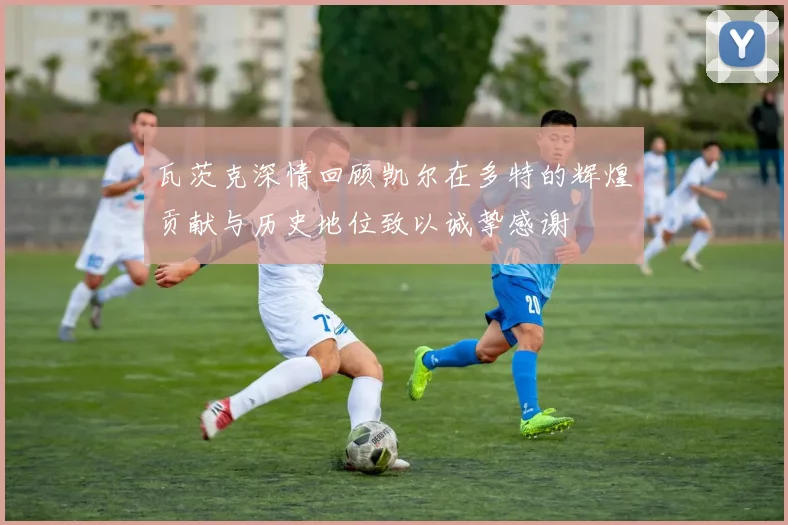 瓦茨克深情回顾凯尔在多特的辉煌贡献与历史地位致以诚挚感谢