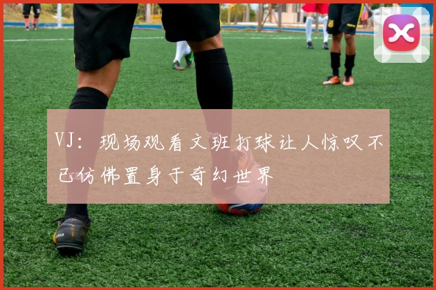 VJ：现场观看文班打球让人惊叹不已仿佛置身于奇幻世界