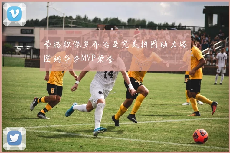 蒂格称保罗乔治是完美拼图助力塔图姆争夺MVP荣誉