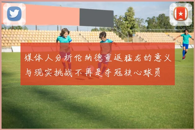 媒体人分析伦纳德重返猛龙的意义与现实挑战不再是夺冠核心球员