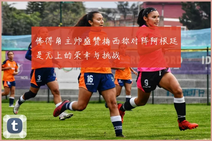 佛得角主帅盛赞梅西称对阵阿根廷是无上的荣幸与挑战
