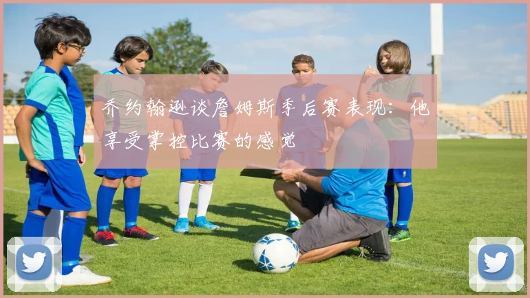 乔约翰逊谈詹姆斯季后赛表现：他享受掌控比赛的感觉