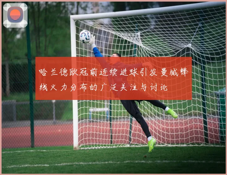 哈兰德欧冠前连续进球引发曼城锋线火力分布的广泛关注与讨论