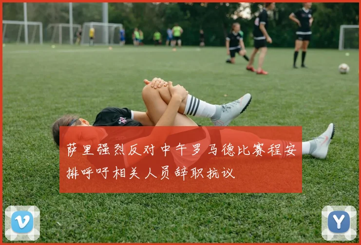 萨里强烈反对中午罗马德比赛程安排呼吁相关人员辞职抗议