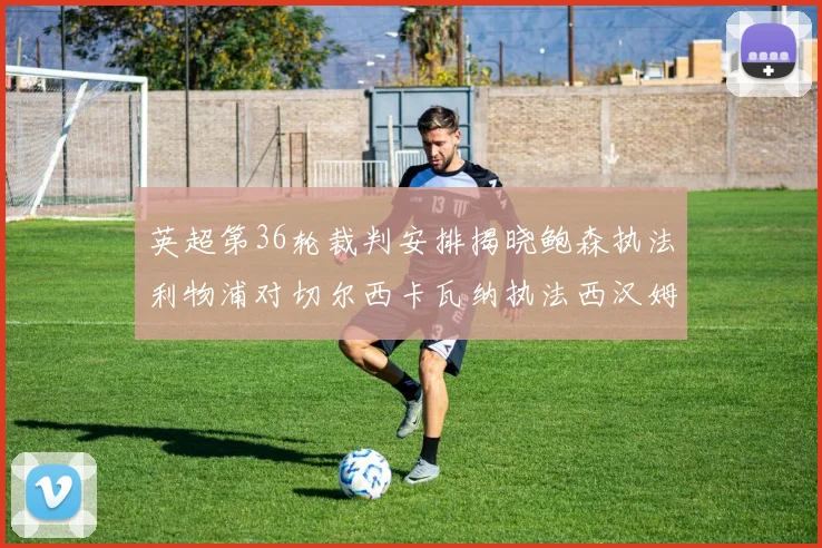 英超第36轮裁判安排揭晓鲍森执法利物浦对切尔西卡瓦纳执法西汉姆对阿森纳