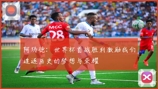 阿玛德：世界杯首战胜利激励我们追逐历史的梦想与荣耀
