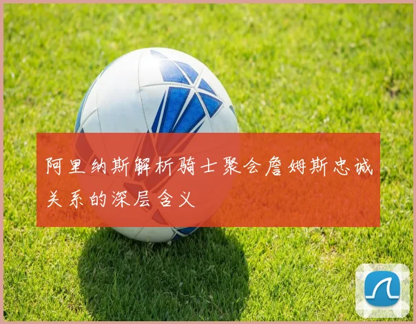 阿里纳斯解析骑士聚会詹姆斯忠诚关系的深层含义