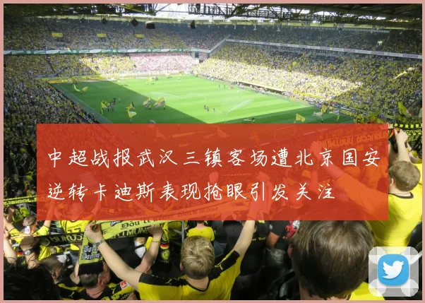 中超战报武汉三镇客场遭北京国安逆转卡迪斯表现抢眼引发关注