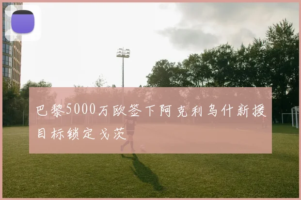 巴黎5000万欧签下阿克利乌什新援目标锁定戈茨
