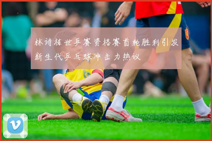 林诗栋世乒赛资格赛首轮胜利引发新生代乒乓球冲击力热议
