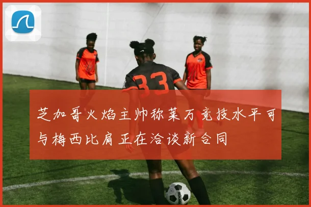 芝加哥火焰主帅称莱万竞技水平可与梅西比肩正在洽谈新合同