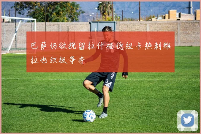 巴萨仍欲挽留拉什福德纽卡热刺维拉也积极争夺