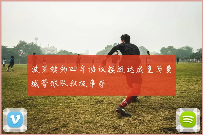 波罗续约四年协议接近达成皇马曼城等球队积极争夺