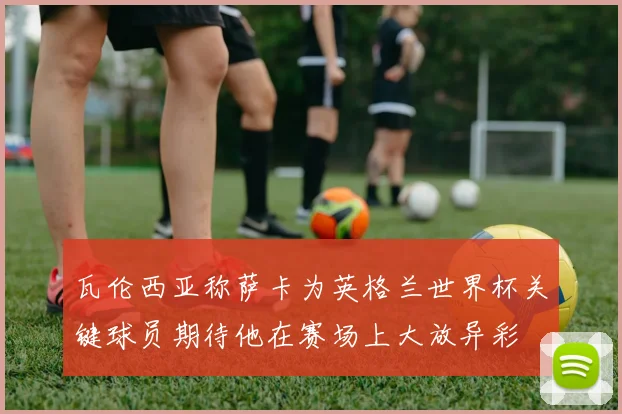瓦伦西亚称萨卡为英格兰世界杯关键球员期待他在赛场上大放异彩