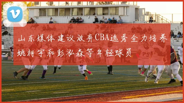 山东媒体建议放弃CBA选秀全力培养姚柯宇和彭泓森等年轻球员