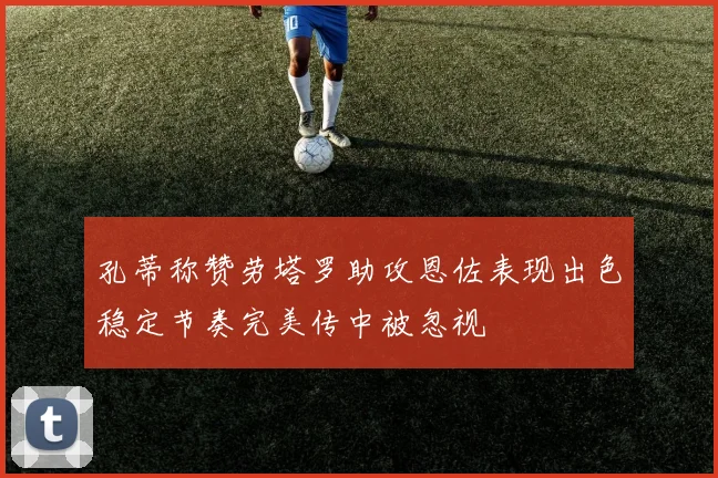 孔蒂称赞劳塔罗助攻恩佐表现出色稳定节奏完美传中被忽视