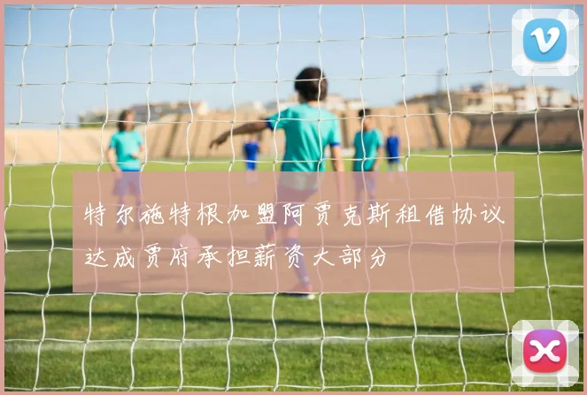 特尔施特根加盟阿贾克斯租借协议达成贾府承担薪资大部分