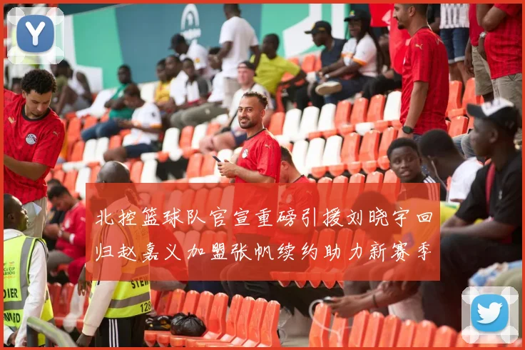 北控篮球队官宣重磅引援刘晓宇回归赵嘉义加盟张帆续约助力新赛季
