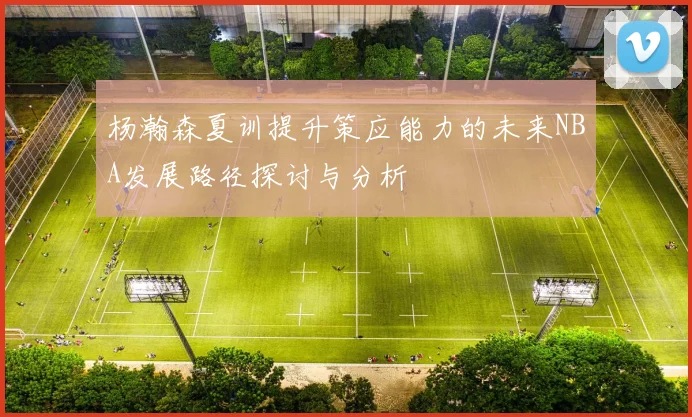 杨瀚森夏训提升策应能力的未来NBA发展路径探讨与分析