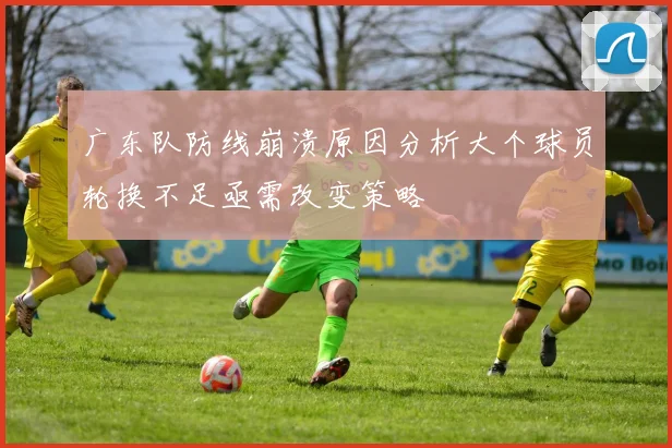 广东队防线崩溃原因分析大个球员轮换不足亟需改变策略
