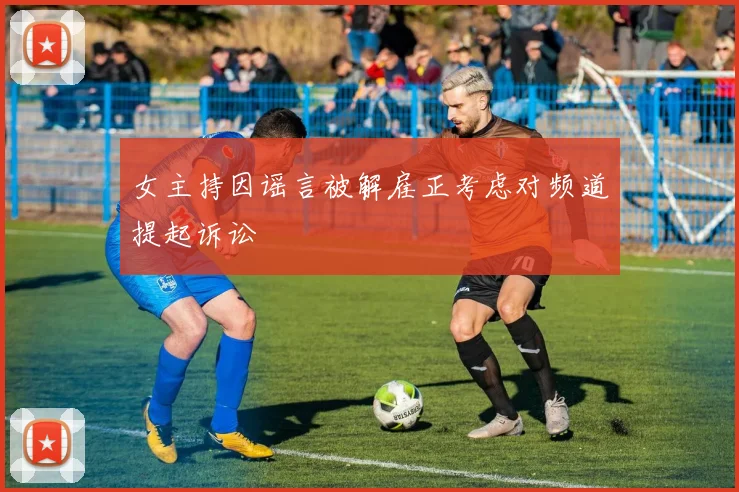 女主持因谣言被解雇正考虑对频道提起诉讼