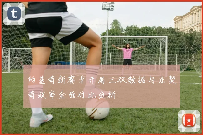 约基奇新赛季开局三双数据与东契奇效率全面对比分析