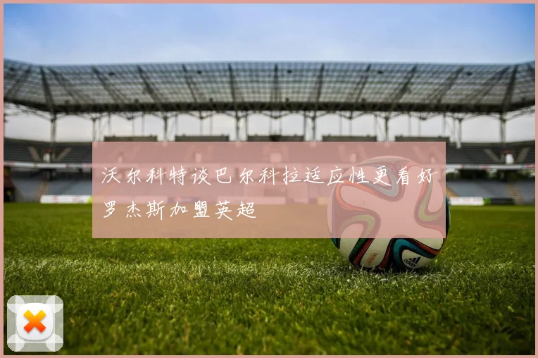 沃尔科特谈巴尔科拉适应性更看好罗杰斯加盟英超