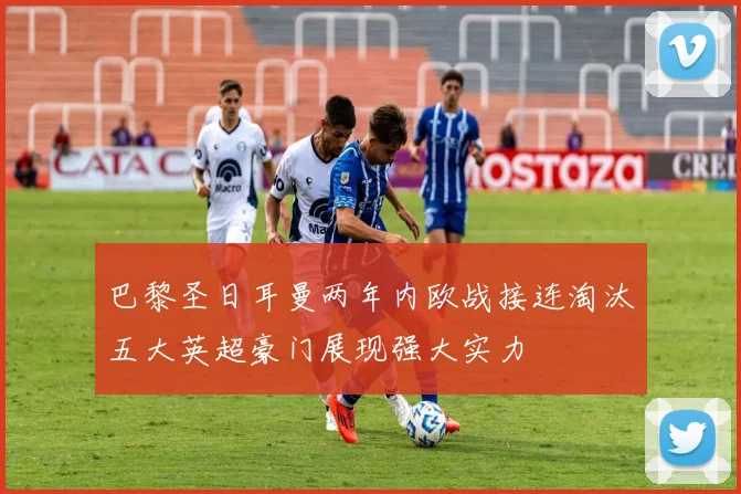 巴黎圣日耳曼两年内欧战接连淘汰五大英超豪门展现强大实力
