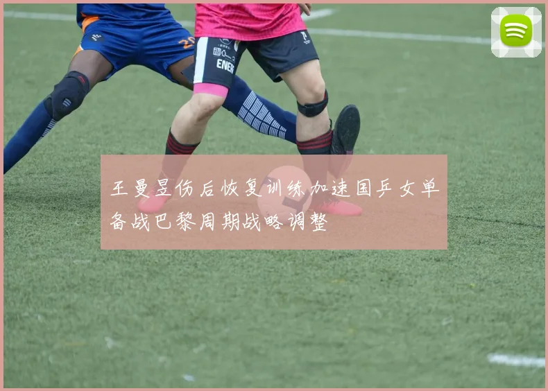 王曼昱伤后恢复训练加速国乒女单备战巴黎周期战略调整